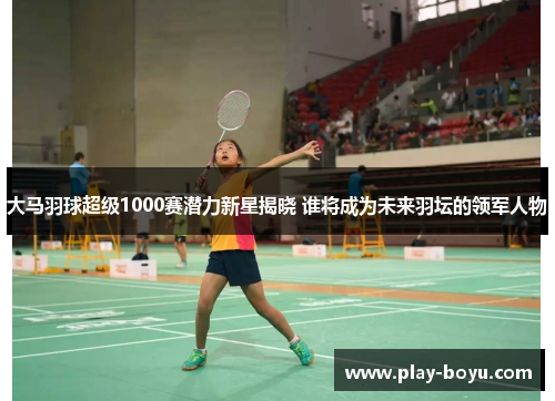 大马羽球超级1000赛潜力新星揭晓 谁将成为未来羽坛的领军人物