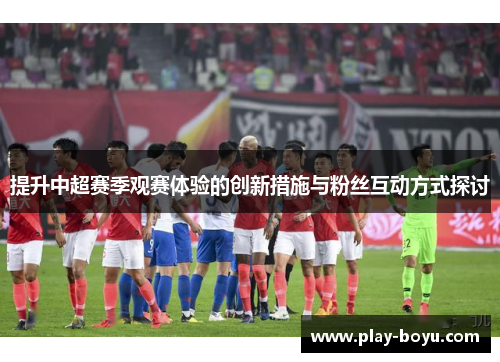 提升中超赛季观赛体验的创新措施与粉丝互动方式探讨