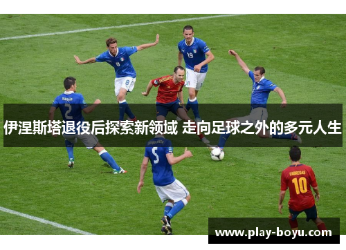 伊涅斯塔退役后探索新领域 走向足球之外的多元人生