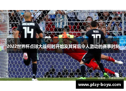2022世界杯点球大战何时开始及其背后令人激动的赛事时刻