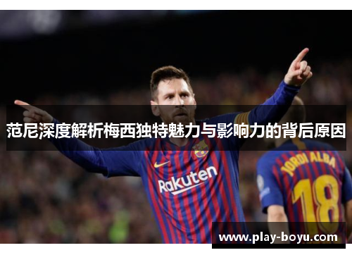 范尼深度解析梅西独特魅力与影响力的背后原因