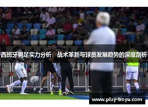 西班牙男足实力分析：战术革新与球员发展趋势的深度剖析