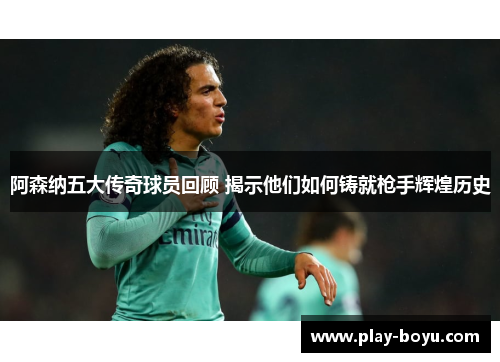 阿森纳五大传奇球员回顾 揭示他们如何铸就枪手辉煌历史